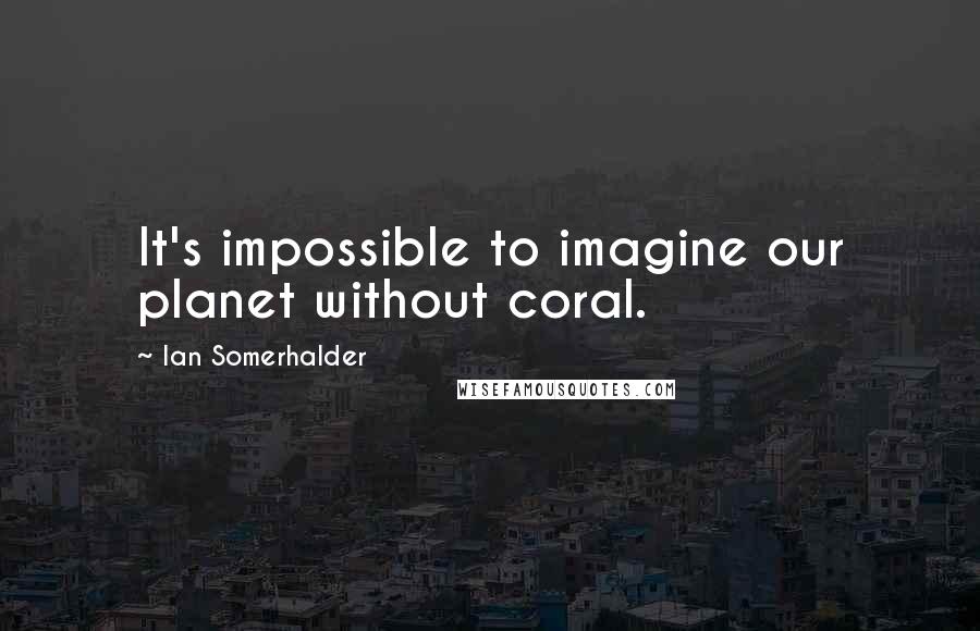 Ian Somerhalder Quotes: It's impossible to imagine our planet without coral.
