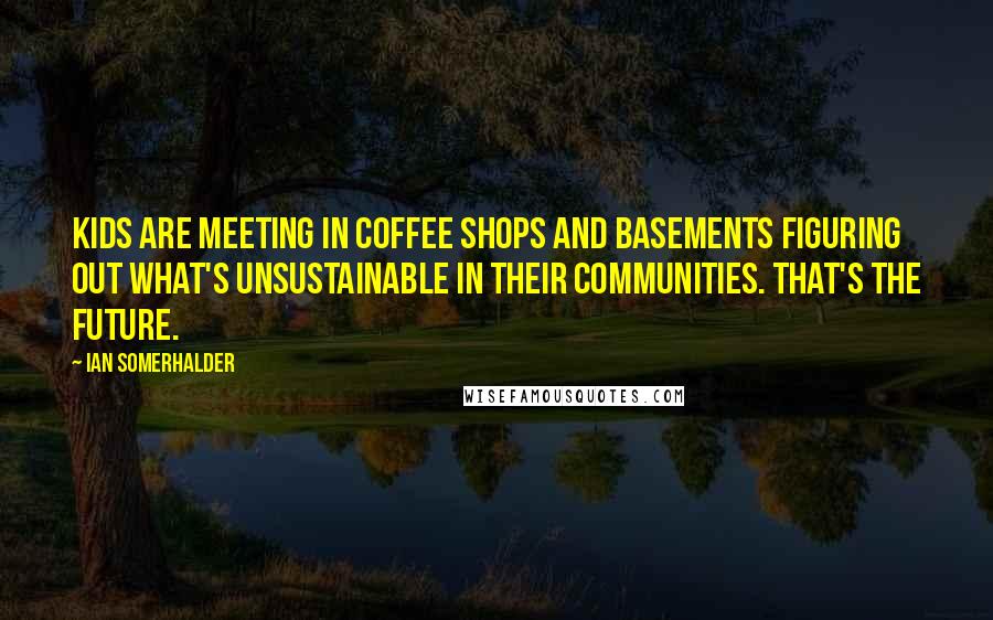 Ian Somerhalder Quotes: Kids are meeting in coffee shops and basements figuring out what's unsustainable in their communities. That's the future.