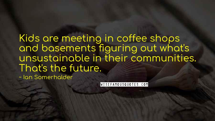 Ian Somerhalder Quotes: Kids are meeting in coffee shops and basements figuring out what's unsustainable in their communities. That's the future.