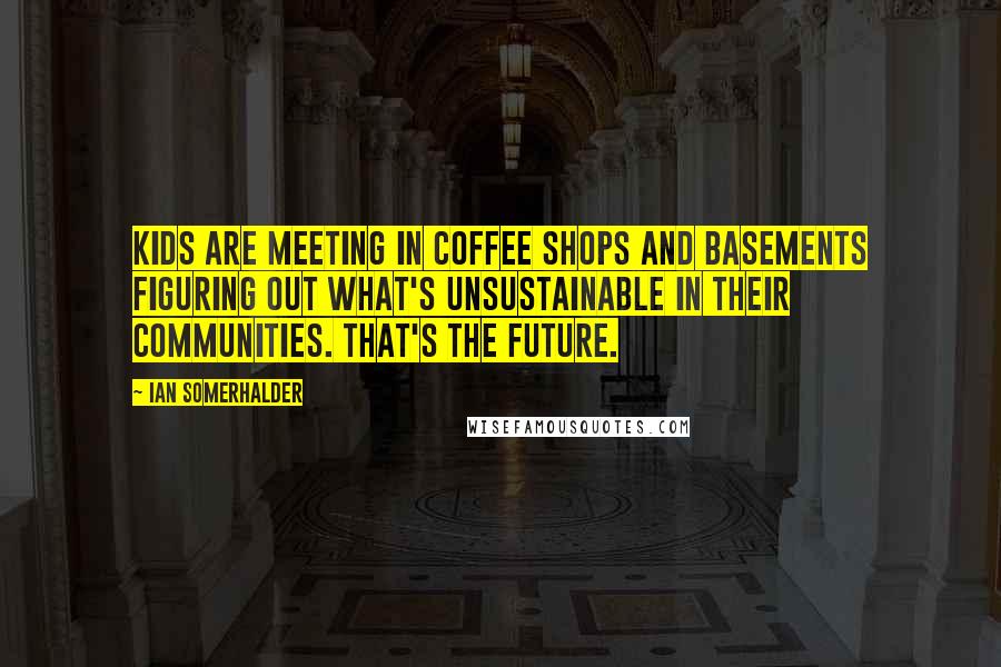 Ian Somerhalder Quotes: Kids are meeting in coffee shops and basements figuring out what's unsustainable in their communities. That's the future.