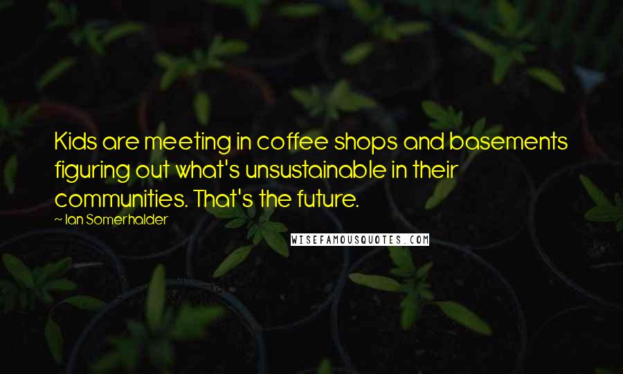 Ian Somerhalder Quotes: Kids are meeting in coffee shops and basements figuring out what's unsustainable in their communities. That's the future.