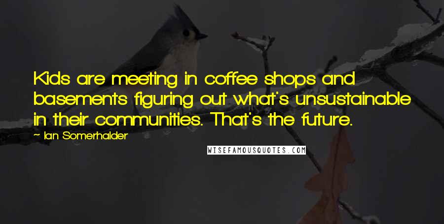 Ian Somerhalder Quotes: Kids are meeting in coffee shops and basements figuring out what's unsustainable in their communities. That's the future.