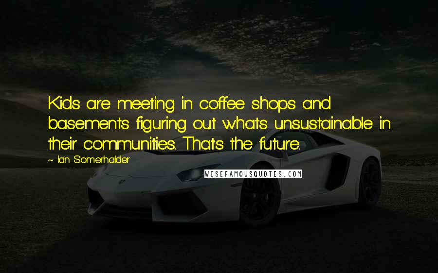 Ian Somerhalder Quotes: Kids are meeting in coffee shops and basements figuring out what's unsustainable in their communities. That's the future.