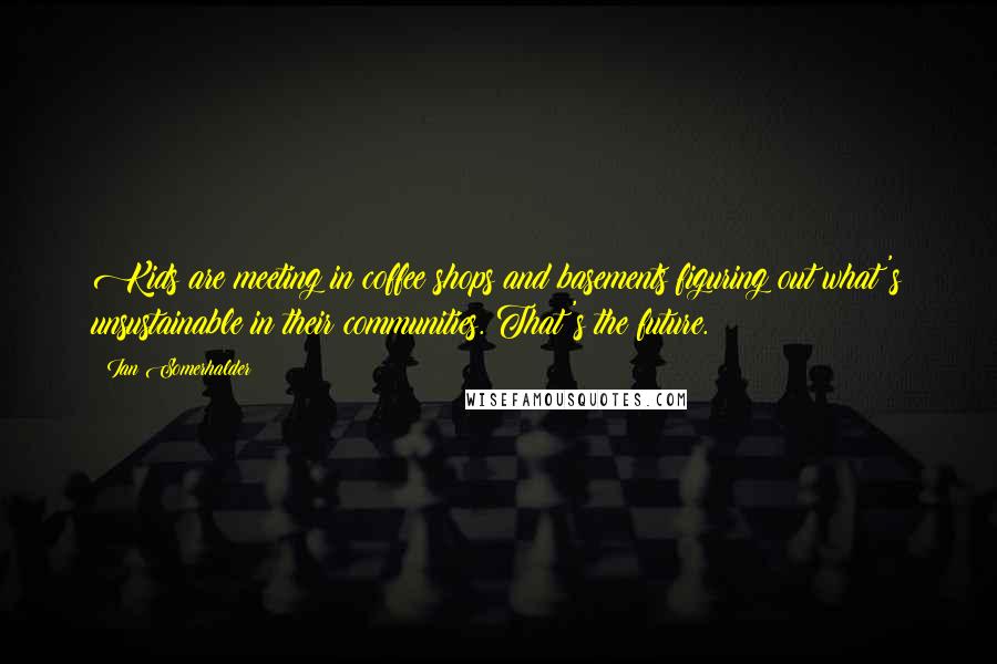 Ian Somerhalder Quotes: Kids are meeting in coffee shops and basements figuring out what's unsustainable in their communities. That's the future.