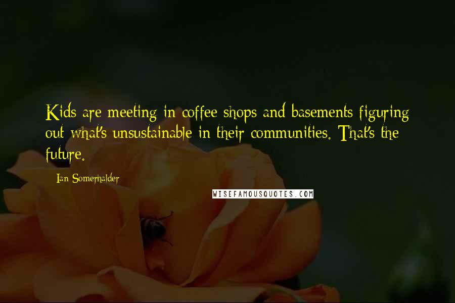 Ian Somerhalder Quotes: Kids are meeting in coffee shops and basements figuring out what's unsustainable in their communities. That's the future.