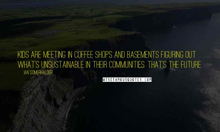 Ian Somerhalder Quotes: Kids are meeting in coffee shops and basements figuring out what's unsustainable in their communities. That's the future.