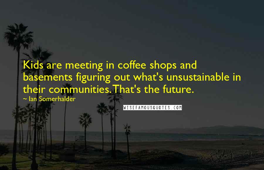 Ian Somerhalder Quotes: Kids are meeting in coffee shops and basements figuring out what's unsustainable in their communities. That's the future.