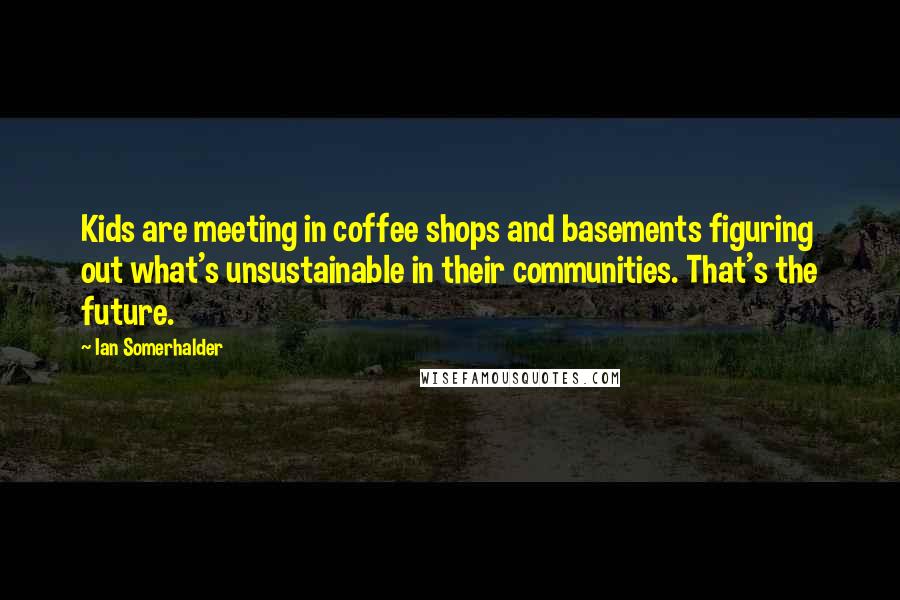 Ian Somerhalder Quotes: Kids are meeting in coffee shops and basements figuring out what's unsustainable in their communities. That's the future.