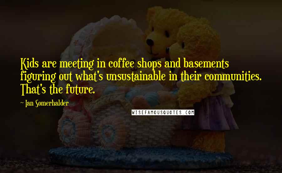 Ian Somerhalder Quotes: Kids are meeting in coffee shops and basements figuring out what's unsustainable in their communities. That's the future.