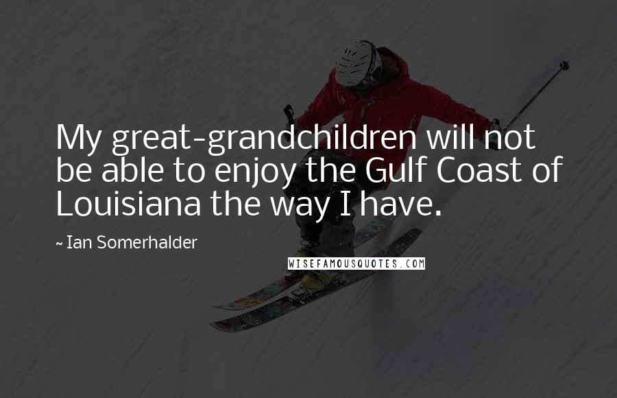 Ian Somerhalder Quotes: My great-grandchildren will not be able to enjoy the Gulf Coast of Louisiana the way I have.