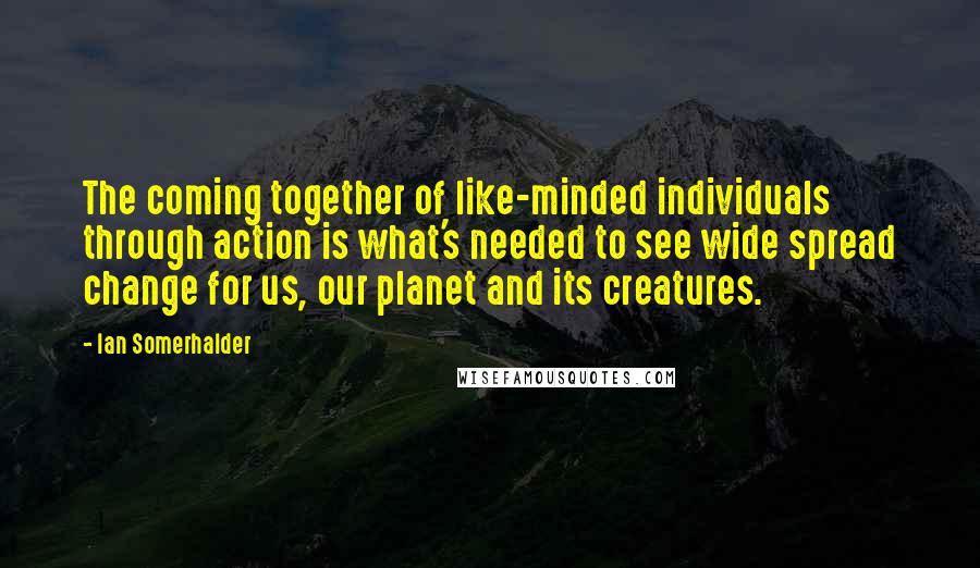 Ian Somerhalder Quotes: The coming together of like-minded individuals through action is what's needed to see wide spread change for us, our planet and its creatures.