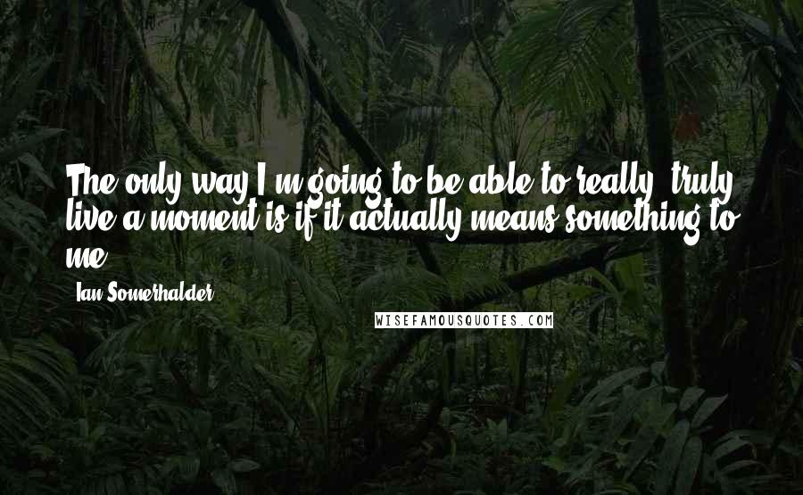 Ian Somerhalder Quotes: The only way I'm going to be able to really, truly live a moment is if it actually means something to me.