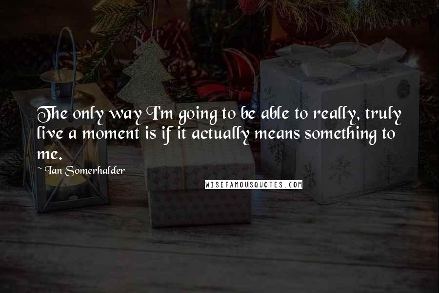 Ian Somerhalder Quotes: The only way I'm going to be able to really, truly live a moment is if it actually means something to me.