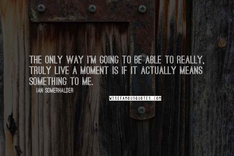 Ian Somerhalder Quotes: The only way I'm going to be able to really, truly live a moment is if it actually means something to me.