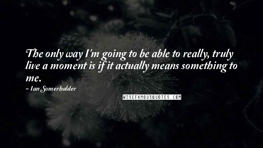 Ian Somerhalder Quotes: The only way I'm going to be able to really, truly live a moment is if it actually means something to me.