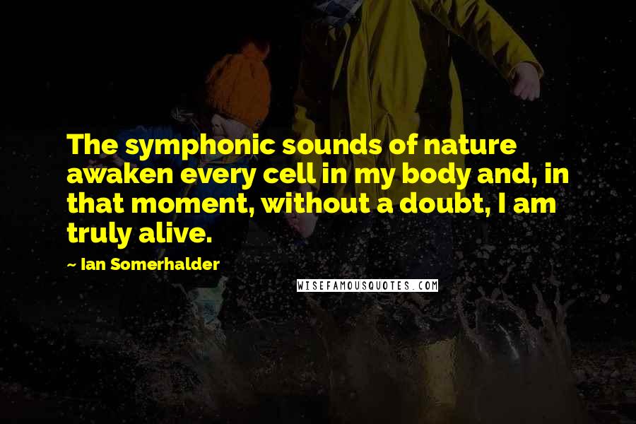 Ian Somerhalder Quotes: The symphonic sounds of nature awaken every cell in my body and, in that moment, without a doubt, I am truly alive.