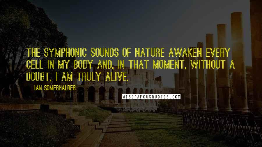 Ian Somerhalder Quotes: The symphonic sounds of nature awaken every cell in my body and, in that moment, without a doubt, I am truly alive.