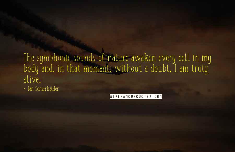 Ian Somerhalder Quotes: The symphonic sounds of nature awaken every cell in my body and, in that moment, without a doubt, I am truly alive.