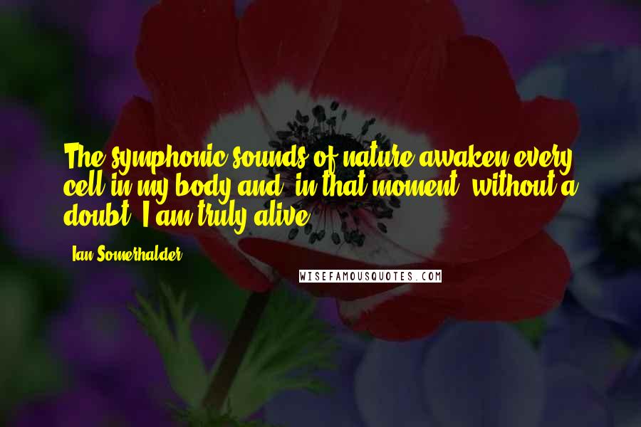 Ian Somerhalder Quotes: The symphonic sounds of nature awaken every cell in my body and, in that moment, without a doubt, I am truly alive.