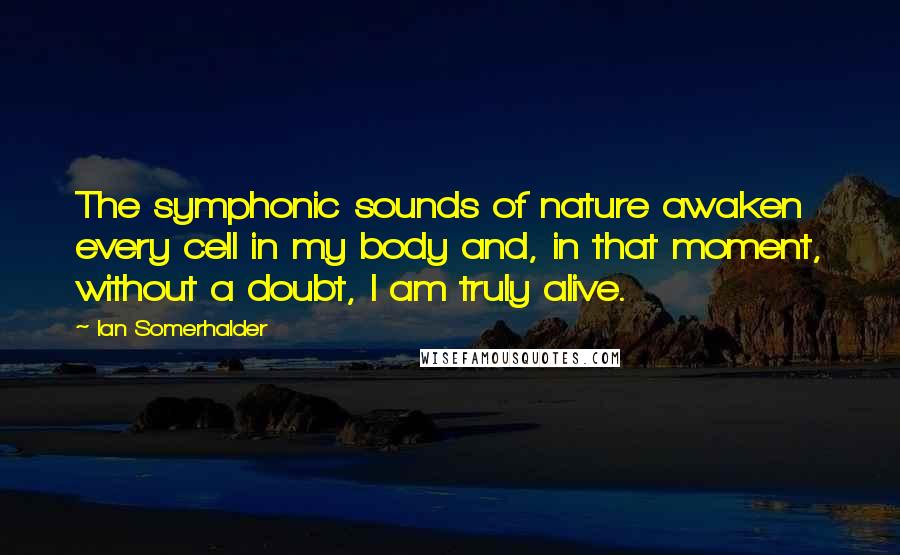 Ian Somerhalder Quotes: The symphonic sounds of nature awaken every cell in my body and, in that moment, without a doubt, I am truly alive.