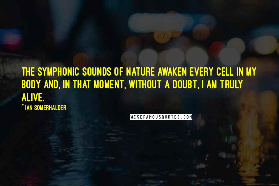 Ian Somerhalder Quotes: The symphonic sounds of nature awaken every cell in my body and, in that moment, without a doubt, I am truly alive.