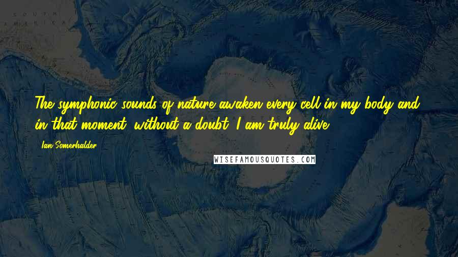 Ian Somerhalder Quotes: The symphonic sounds of nature awaken every cell in my body and, in that moment, without a doubt, I am truly alive.