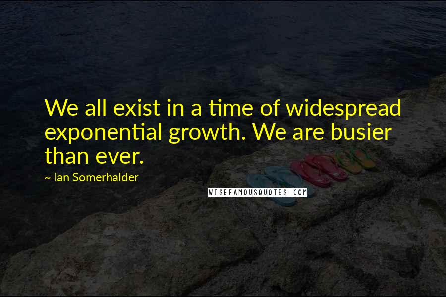 Ian Somerhalder Quotes: We all exist in a time of widespread exponential growth. We are busier than ever.