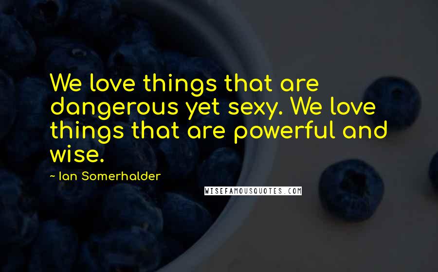 Ian Somerhalder Quotes: We love things that are dangerous yet sexy. We love things that are powerful and wise.