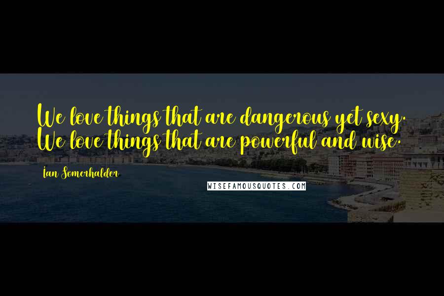 Ian Somerhalder Quotes: We love things that are dangerous yet sexy. We love things that are powerful and wise.
