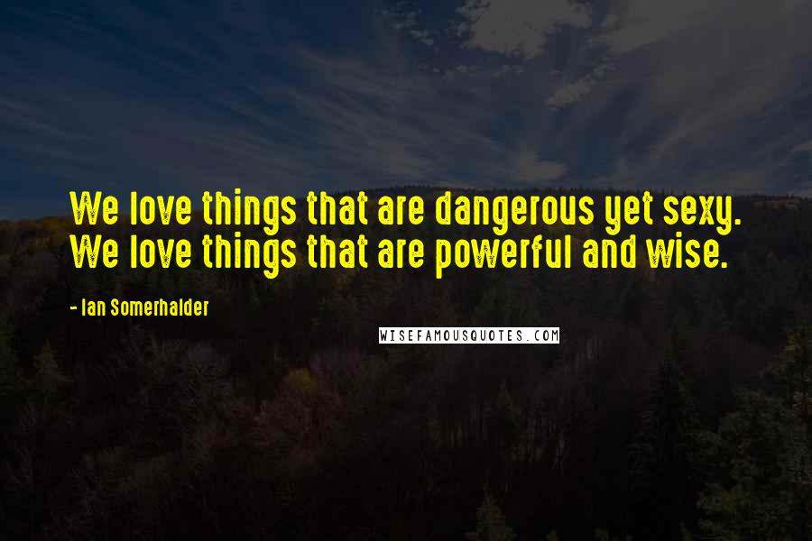 Ian Somerhalder Quotes: We love things that are dangerous yet sexy. We love things that are powerful and wise.