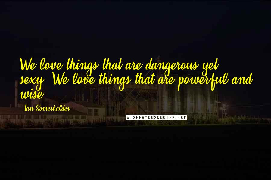 Ian Somerhalder Quotes: We love things that are dangerous yet sexy. We love things that are powerful and wise.