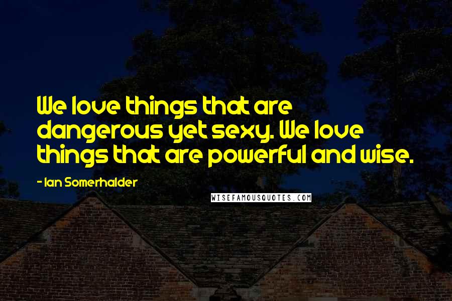 Ian Somerhalder Quotes: We love things that are dangerous yet sexy. We love things that are powerful and wise.
