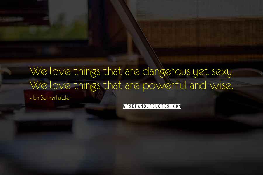Ian Somerhalder Quotes: We love things that are dangerous yet sexy. We love things that are powerful and wise.