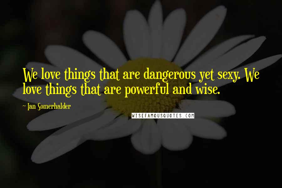 Ian Somerhalder Quotes: We love things that are dangerous yet sexy. We love things that are powerful and wise.