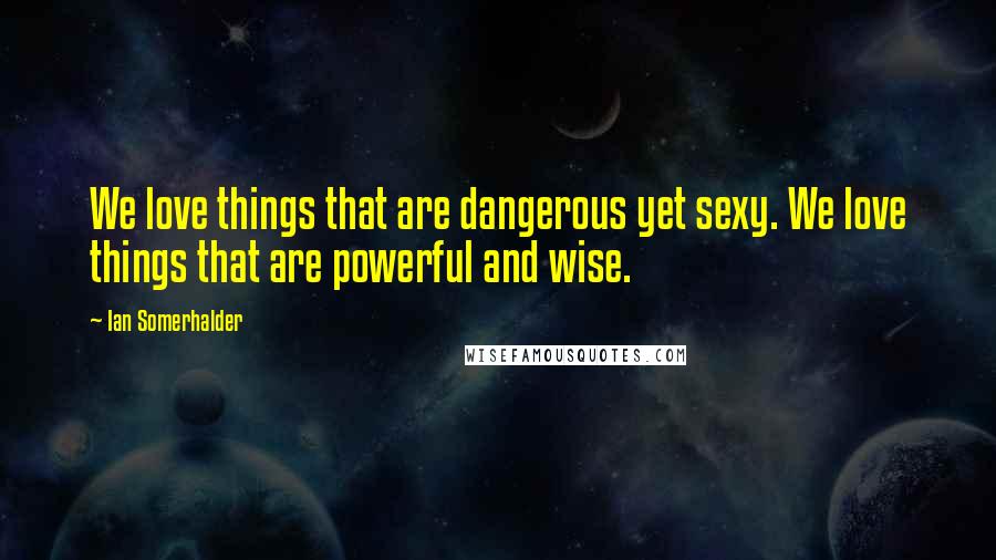 Ian Somerhalder Quotes: We love things that are dangerous yet sexy. We love things that are powerful and wise.