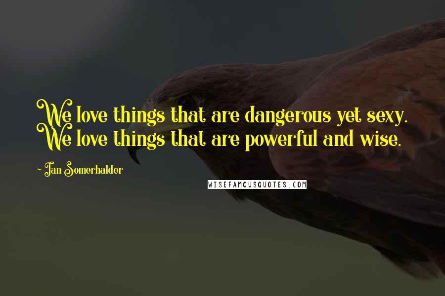 Ian Somerhalder Quotes: We love things that are dangerous yet sexy. We love things that are powerful and wise.