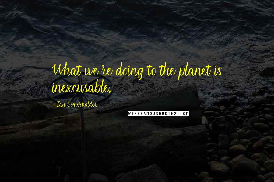 Ian Somerhalder Quotes: What we're doing to the planet is inexcusable.