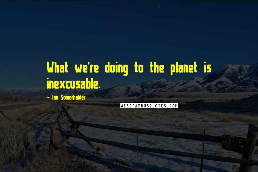 Ian Somerhalder Quotes: What we're doing to the planet is inexcusable.