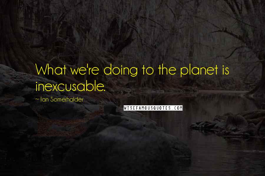 Ian Somerhalder Quotes: What we're doing to the planet is inexcusable.
