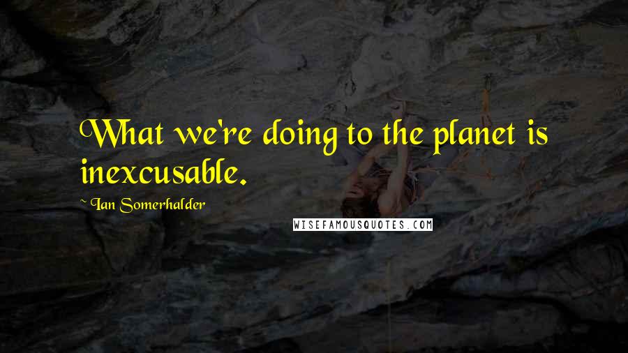 Ian Somerhalder Quotes: What we're doing to the planet is inexcusable.