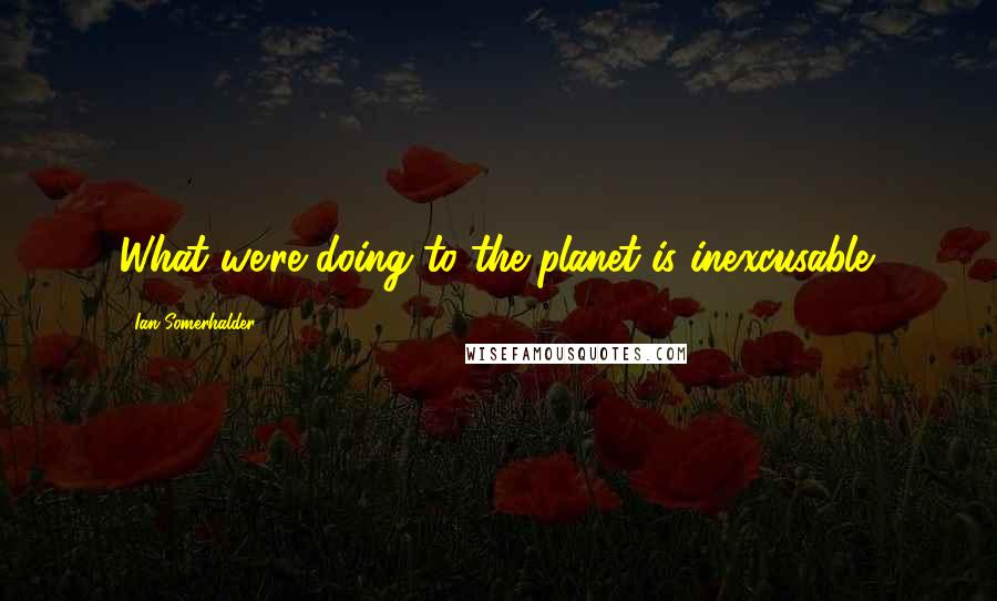 Ian Somerhalder Quotes: What we're doing to the planet is inexcusable.