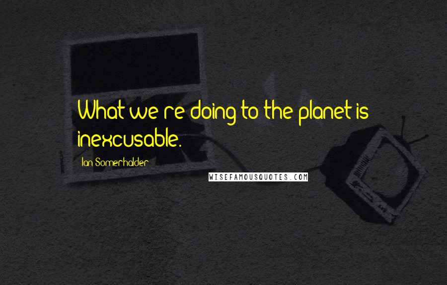 Ian Somerhalder Quotes: What we're doing to the planet is inexcusable.