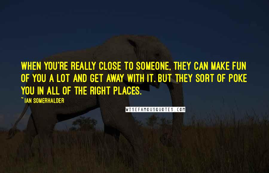 Ian Somerhalder Quotes: When you're really close to someone, they can make fun of you a lot and get away with it. But they sort of poke you in all of the right places.