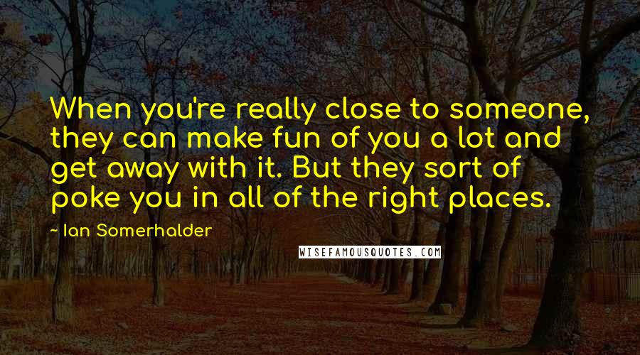 Ian Somerhalder Quotes: When you're really close to someone, they can make fun of you a lot and get away with it. But they sort of poke you in all of the right places.