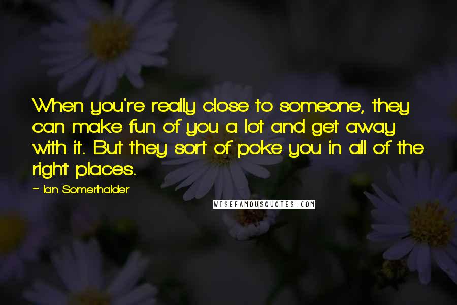 Ian Somerhalder Quotes: When you're really close to someone, they can make fun of you a lot and get away with it. But they sort of poke you in all of the right places.