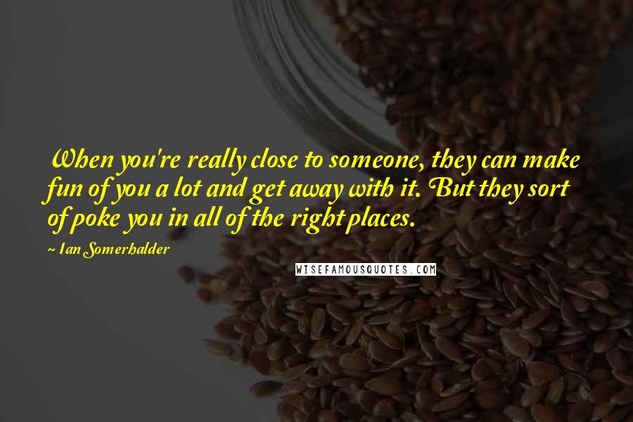 Ian Somerhalder Quotes: When you're really close to someone, they can make fun of you a lot and get away with it. But they sort of poke you in all of the right places.