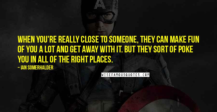 Ian Somerhalder Quotes: When you're really close to someone, they can make fun of you a lot and get away with it. But they sort of poke you in all of the right places.