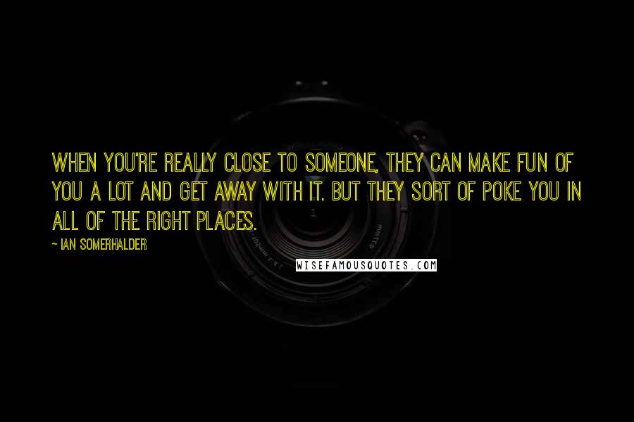 Ian Somerhalder Quotes: When you're really close to someone, they can make fun of you a lot and get away with it. But they sort of poke you in all of the right places.