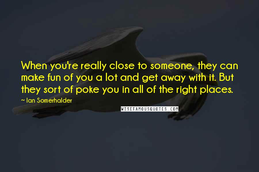 Ian Somerhalder Quotes: When you're really close to someone, they can make fun of you a lot and get away with it. But they sort of poke you in all of the right places.