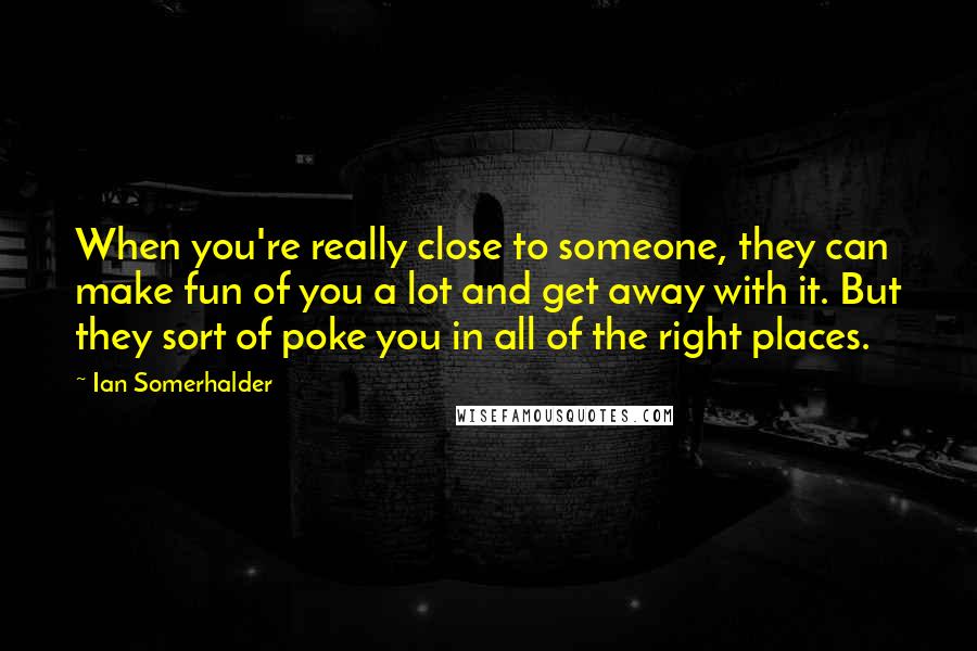 Ian Somerhalder Quotes: When you're really close to someone, they can make fun of you a lot and get away with it. But they sort of poke you in all of the right places.